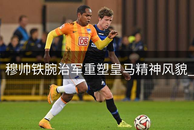 穆帅铁腕治军重塑皇马精神风貌 贝林厄姆战术地位凸显